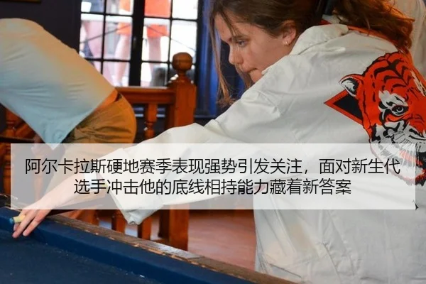 阿尔卡拉斯硬地赛季表现强势引发关注，面对新生代选手冲击他的底线相持能力藏着新答案